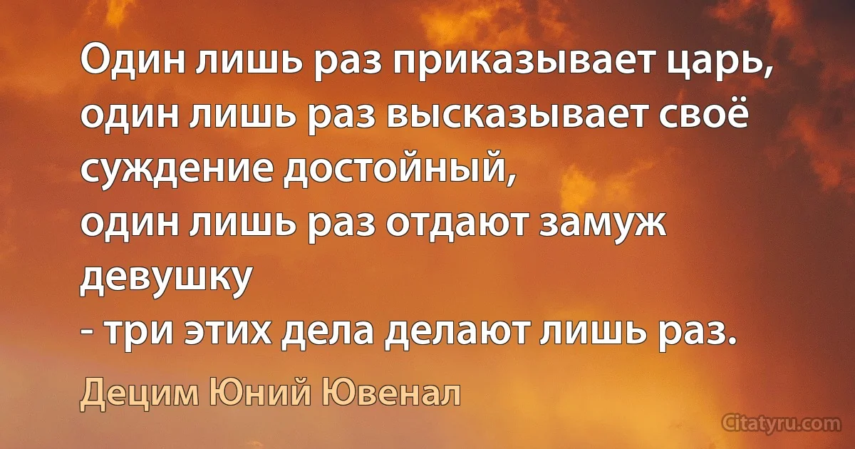 Один лишь раз приказывает царь,
один лишь раз высказывает своё суждение достойный,
один лишь раз отдают замуж девушку
- три этих дела делают лишь раз. (Децим Юний Ювенал)