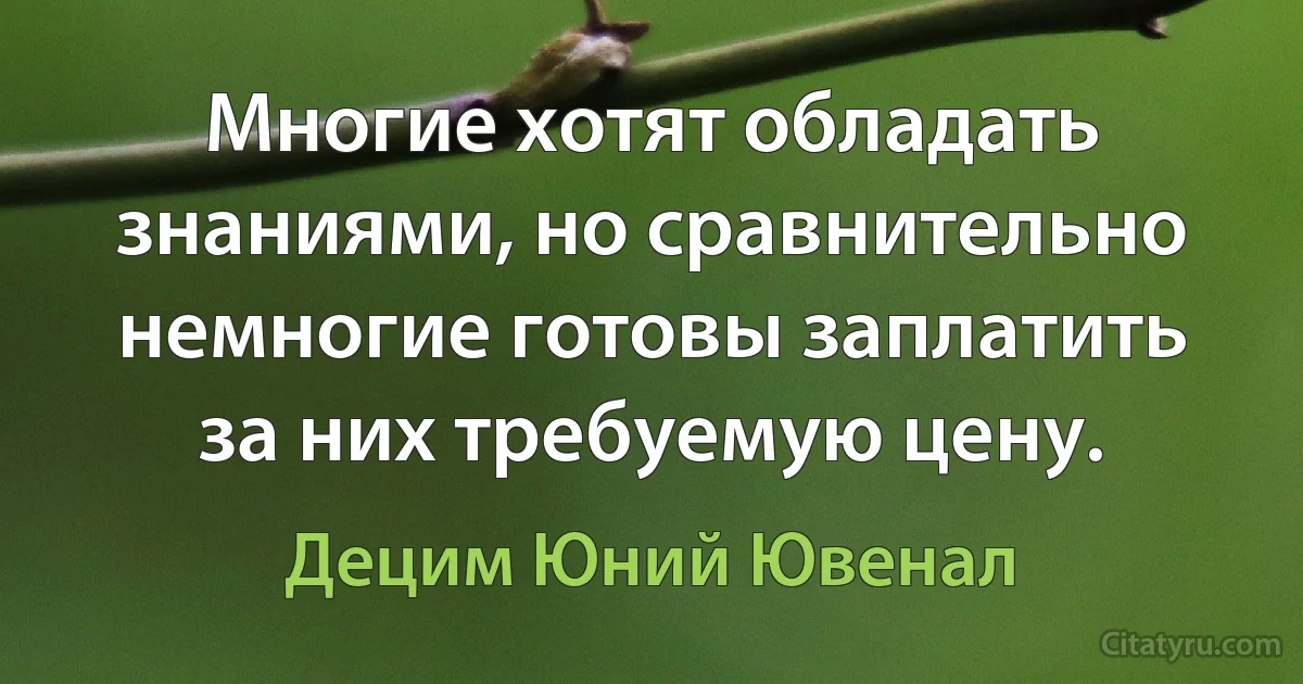 Многие хотят обладать знаниями, но сравнительно немногие готовы заплатить за них требуемую цену. (Децим Юний Ювенал)