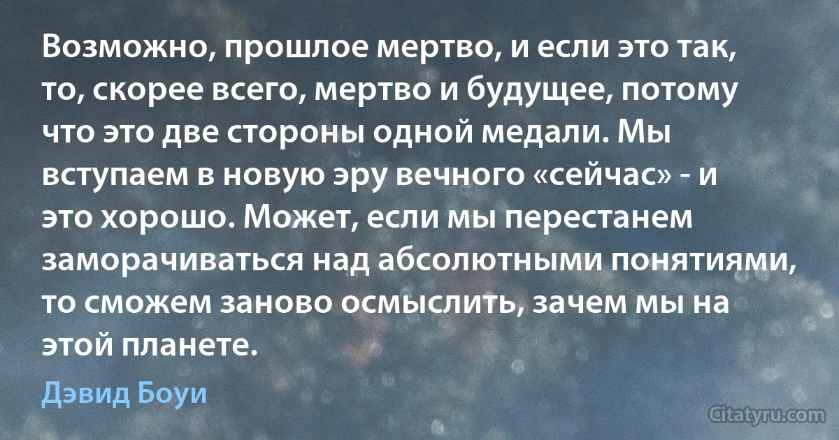 Возможно, прошлое мертво, и если это так, то, скорее всего, мертво и будущее, потому что это две стороны одной медали. Мы вступаем в новую эру вечного «сейчас» - и это хорошо. Может, если мы перестанем заморачиваться над абсолютными понятиями, то сможем заново осмыслить, зачем мы на этой планете. (Дэвид Боуи)