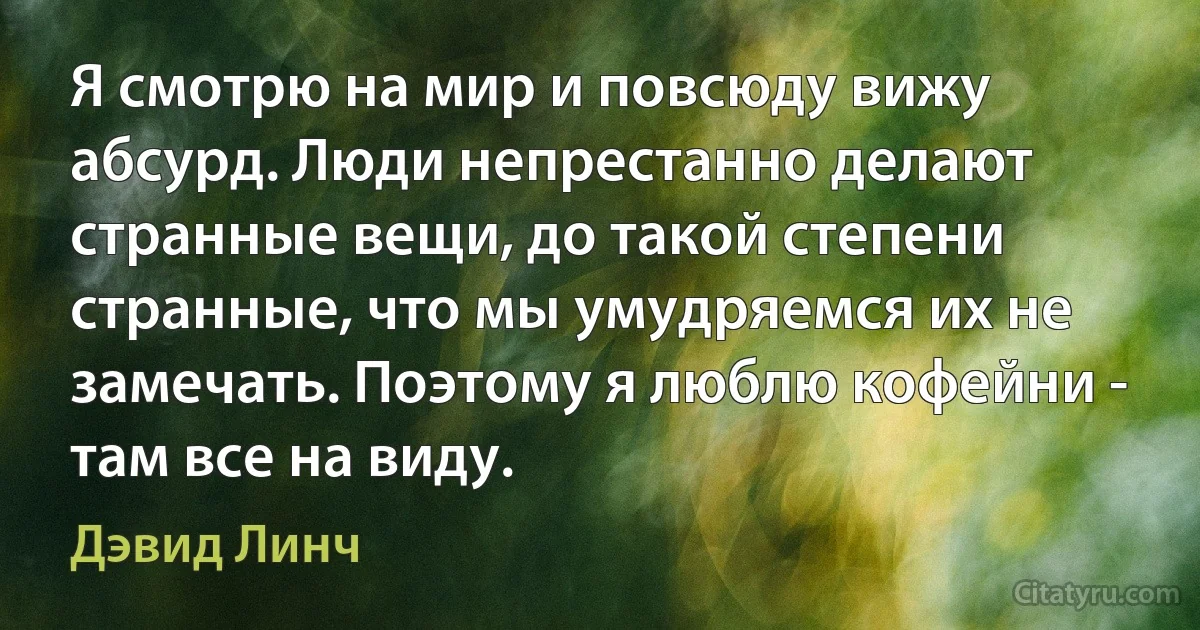 Я смотрю на мир и повсюду вижу абсурд. Люди непрестанно делают странные вещи, до такой степени странные, что мы умудряемся их не замечать. Поэтому я люблю кофейни - там все на виду. (Дэвид Линч)