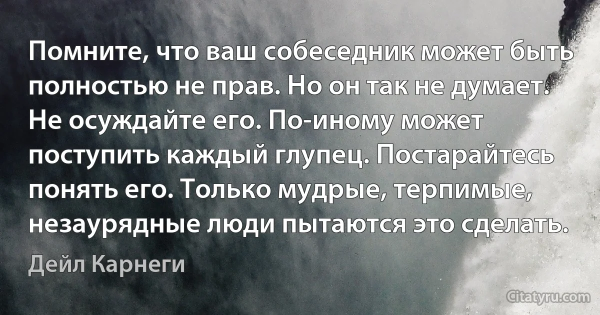 Помните, что ваш собеседник может быть полностью не прав. Но он так не думает. Не осуждайте его. По-иному может поступить каждый глупец. Постарайтесь понять его. Только мудрые, терпимые, незаурядные люди пытаются это сделать. (Дейл Карнеги)