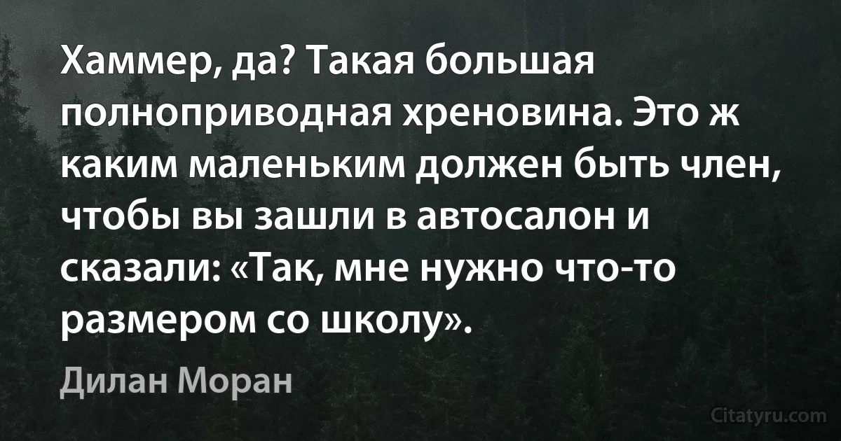 Хаммер, да? Такая большая полноприводная хреновина. Это ж каким маленьким должен быть член, чтобы вы зашли в автосалон и сказали: «Так, мне нужно что-то размером со школу». (Дилан Моран)