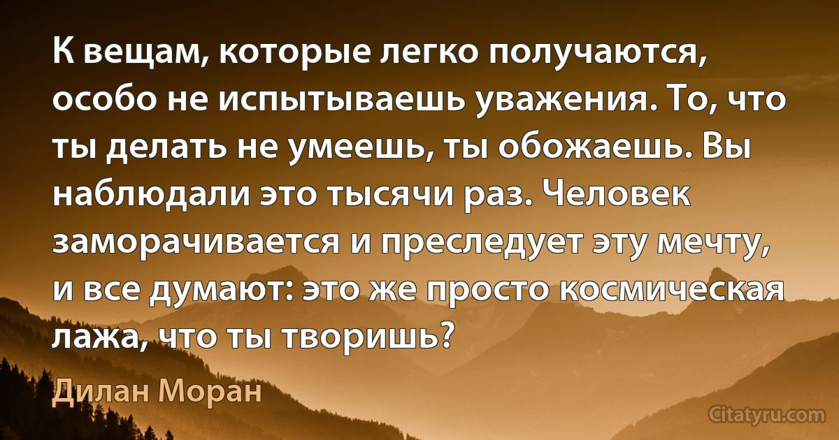 К вещам, которые легко получаются, особо не испытываешь уважения. То, что ты делать не умеешь, ты обожаешь. Вы наблюдали это тысячи раз. Человек заморачивается и преследует эту мечту, и все думают: это же просто космическая лажа, что ты творишь? (Дилан Моран)