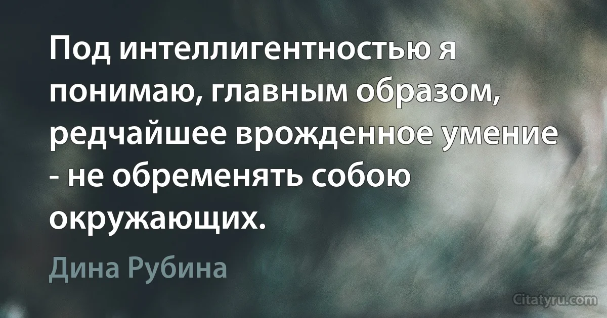 Под интеллигентностью я понимаю, главным образом, редчайшее врожденное умение - не обременять собою окружающих. (Дина Рубина)