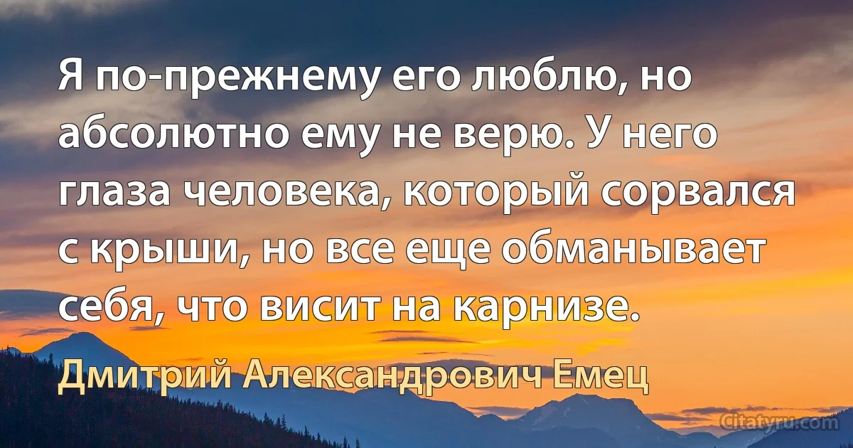 Я по-прежнему его люблю, но абсолютно ему не верю. У него глаза человека, который сорвался с крыши, но все еще обманывает себя, что висит на карнизе. (Дмитрий Александрович Емец)