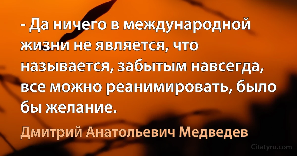 - Да ничего в международной жизни не является, что называется, забытым навсегда, все можно реанимировать, было бы желание. (Дмитрий Анатольевич Медведев)