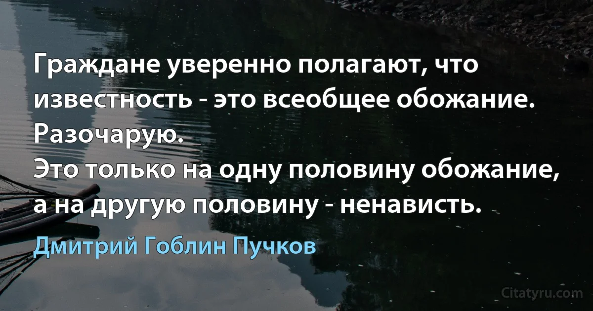 Граждане уверенно полагают, что известность - это всеобщее обожание.
Разочарую.
Это только на одну половину обожание, а на другую половину - ненависть. (Дмитрий Гоблин Пучков)