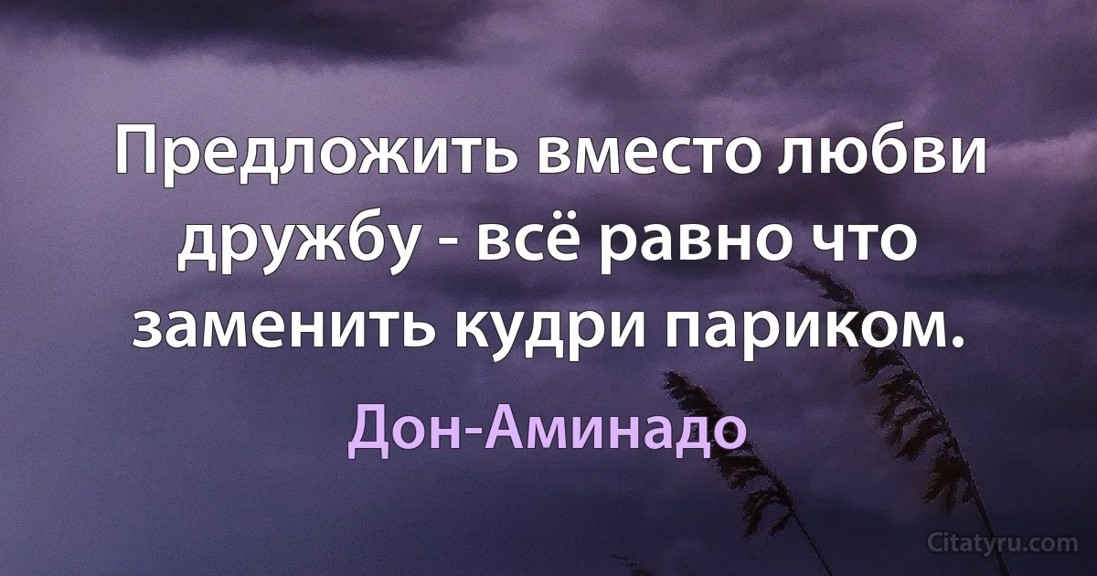 Предложить вместо любви дружбу - всё равно что заменить кудри париком. (Дон-Аминадо)