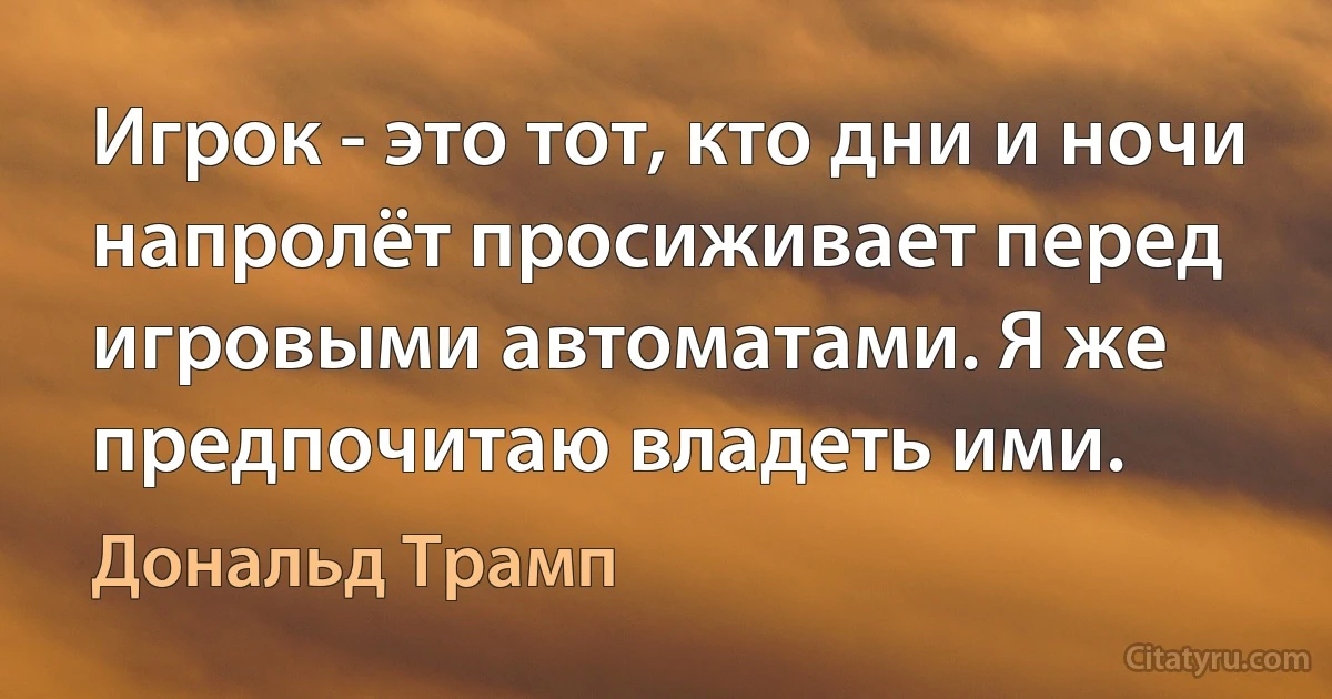 Игрок - это тот, кто дни и ночи напролёт просиживает перед игровыми автоматами. Я же предпочитаю владеть ими. (Дональд Трамп)