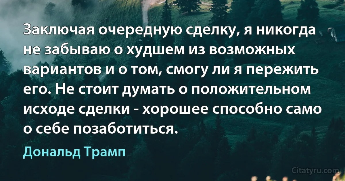 Заключая очередную сделку, я никогда не забываю о худшем из возможных вариантов и о том, смогу ли я пережить его. Не стоит думать о положительном исходе сделки - хорошее способно само о себе позаботиться. (Дональд Трамп)