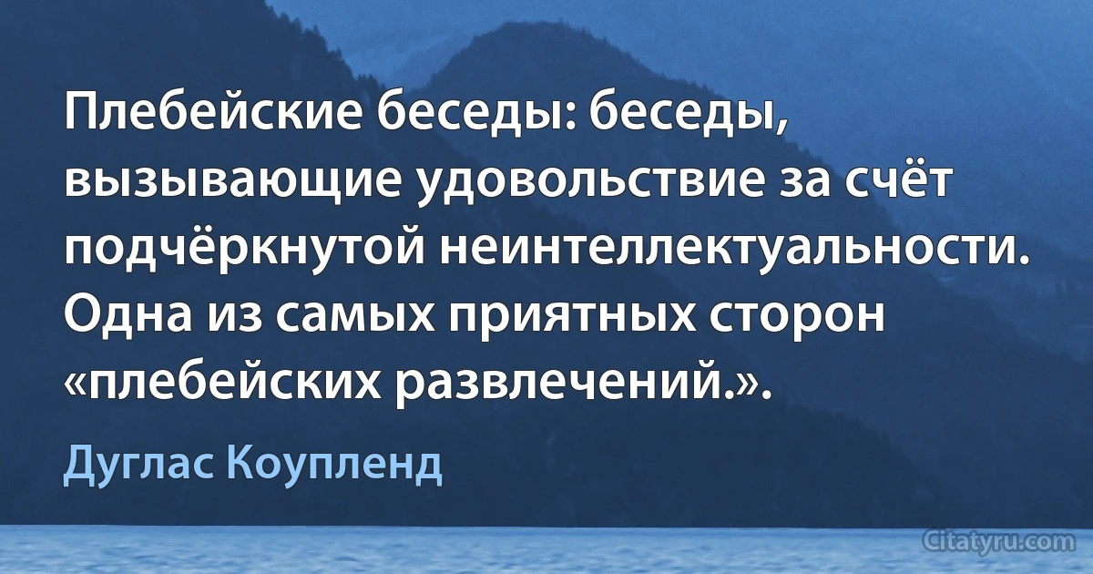 Плебейские беседы: беседы, вызывающие удовольствие за счёт подчёркнутой неинтеллектуальности. Одна из самых приятных сторон «плебейских развлечений.». (Дуглас Коупленд)