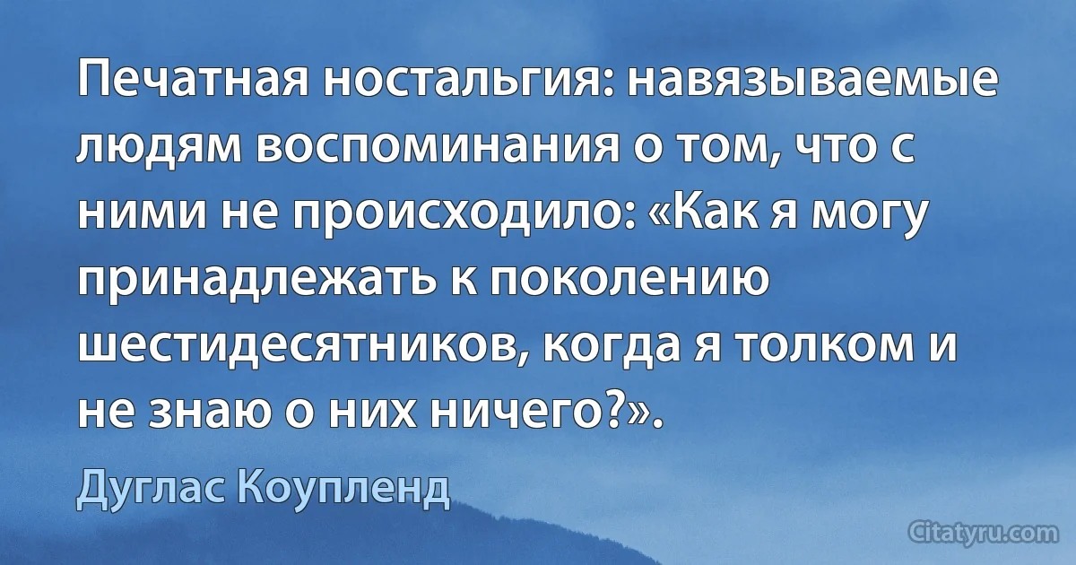 Печатная ностальгия: навязываемые людям воспоминания о том, что с ними не происходило: «Как я могу принадлежать к поколению шестидесятников, когда я толком и не знаю о них ничего?». (Дуглас Коупленд)