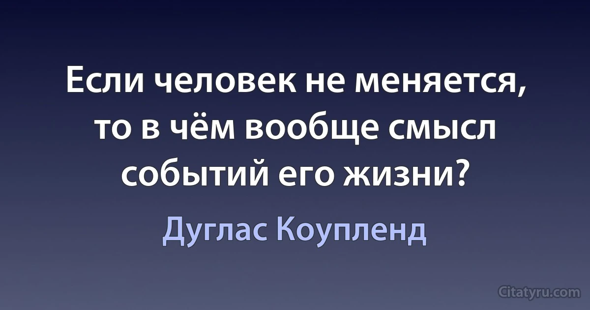 Если человек не меняется, то в чём вообще смысл событий его жизни? (Дуглас Коупленд)