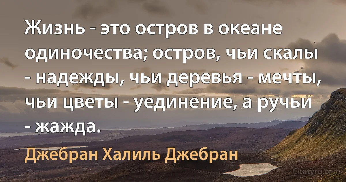 Жизнь - это остров в океане одиночества; остров, чьи скалы - надежды, чьи деревья - мечты, чьи цветы - уединение, а ручьи - жажда. (Джебран Халиль Джебран)