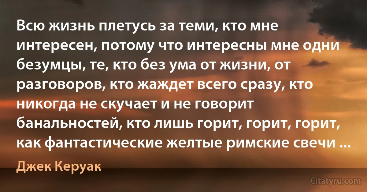 Всю жизнь плетусь за теми, кто мне интересен, потому что интересны мне одни безумцы, те, кто без ума от жизни, от разговоров, кто жаждет всего сразу, кто никогда не скучает и не говорит банальностей, кто лишь горит, горит, горит, как фантастические желтые римские свечи ... (Джек Керуак)