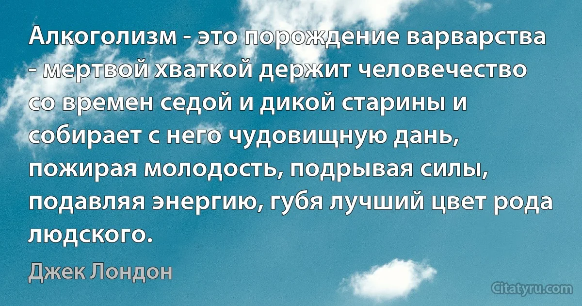 Алкоголизм - это порождение варварства - мертвой хваткой держит человечество со времен седой и дикой старины и собирает с него чудовищную дань, пожирая молодость, подрывая силы, подавляя энергию, губя лучший цвет рода людского. (Джек Лондон)