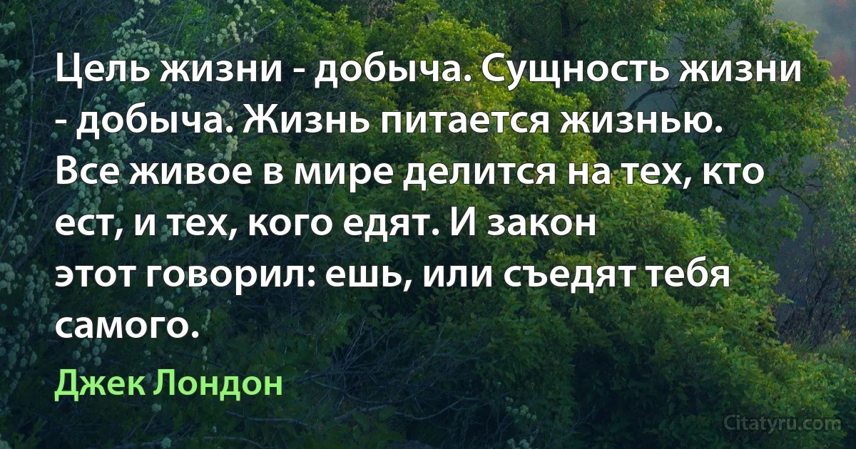 Цель жизни - добыча. Сущность жизни - добыча. Жизнь питается жизнью.
Все живое в мире делится на тех, кто ест, и тех, кого едят. И закон
этот говорил: ешь, или съедят тебя самого. (Джек Лондон)