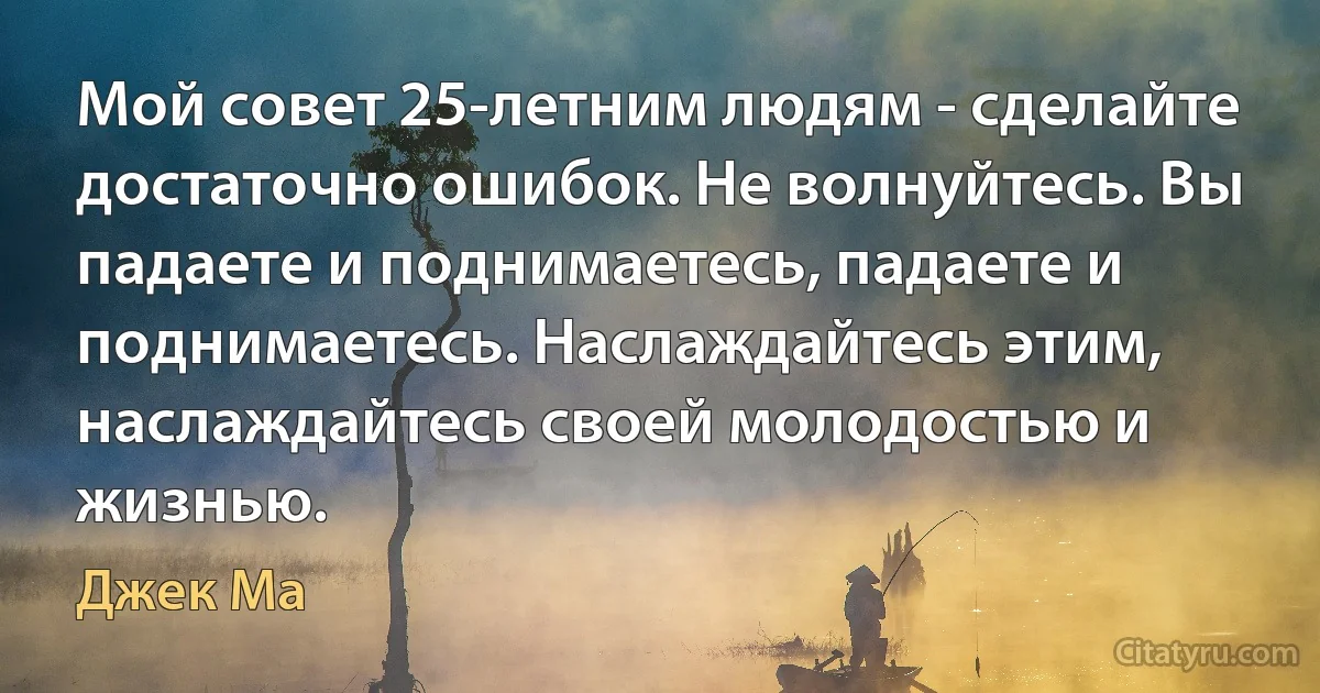 Мой совет 25-летним людям - сделайте достаточно ошибок. Не волнуйтесь. Вы падаете и поднимаетесь, падаете и поднимаетесь. Наслаждайтесь этим, наслаждайтесь своей молодостью и жизнью. (Джек Ма)