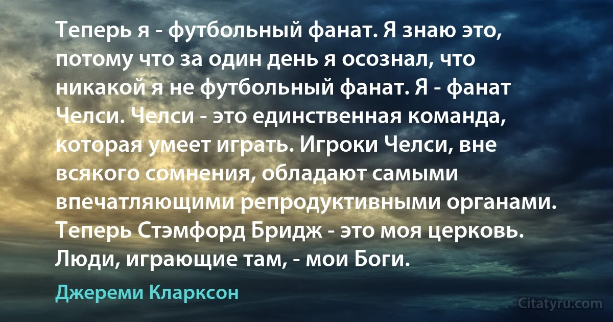 Теперь я - футбольный фанат. Я знаю это, потому что за один день я осознал, что никакой я не футбольный фанат. Я - фанат Челси. Челси - это единственная команда, которая умеет играть. Игроки Челси, вне всякого сомнения, обладают самыми впечатляющими репродуктивными органами. Теперь Стэмфорд Бридж - это моя церковь. Люди, играющие там, - мои Боги. (Джереми Кларксон)