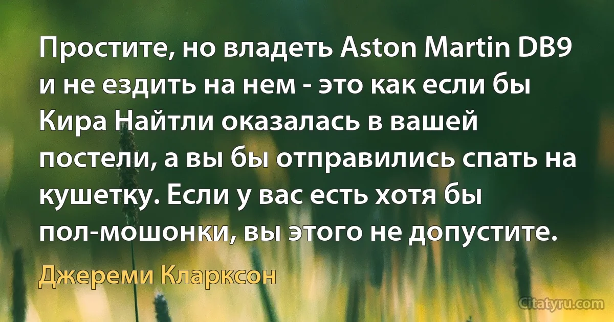 Простите, но владеть Aston Martin DB9 и не ездить на нем - это как если бы Кира Найтли оказалась в вашей постели, а вы бы отправились спать на кушетку. Если у вас есть хотя бы пол-мошонки, вы этого не допустите. (Джереми Кларксон)