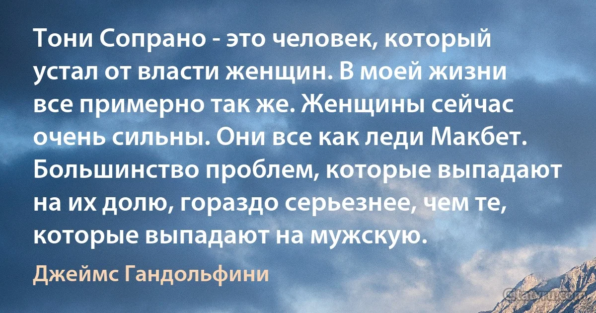 Тони Сопрано - это человек, который устал от власти женщин. В моей жизни все примерно так же. Женщины сейчас очень сильны. Они все как леди Макбет. Большинство проблем, которые выпадают на их долю, гораздо серьезнее, чем те, которые выпадают на мужскую. (Джеймс Гандольфини)