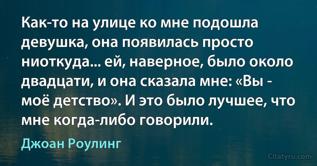 Как-то на улице ко мне подошла девушка, она появилась просто ниоткуда... ей, наверное, было около двадцати, и она сказала мне: «Вы - моё детство». И это было лучшее, что мне когда-либо говорили. (Джоан Роулинг)