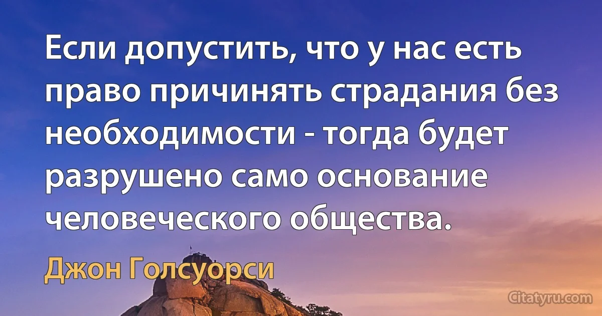 Если допустить, что у нас есть право причинять страдания без необходимости - тогда будет разрушено само основание человеческого общества. (Джон Голсуорси)