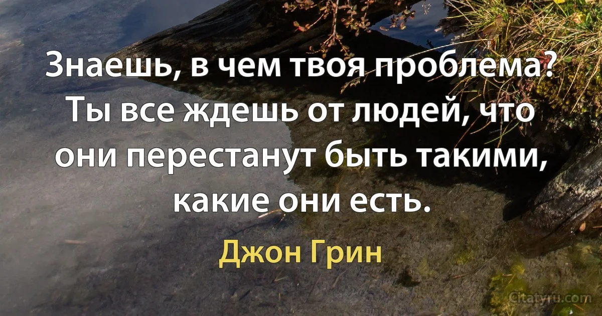 Знаешь, в чем твоя проблема? Ты все ждешь от людей, что они перестанут быть такими, какие они есть. (Джон Грин)