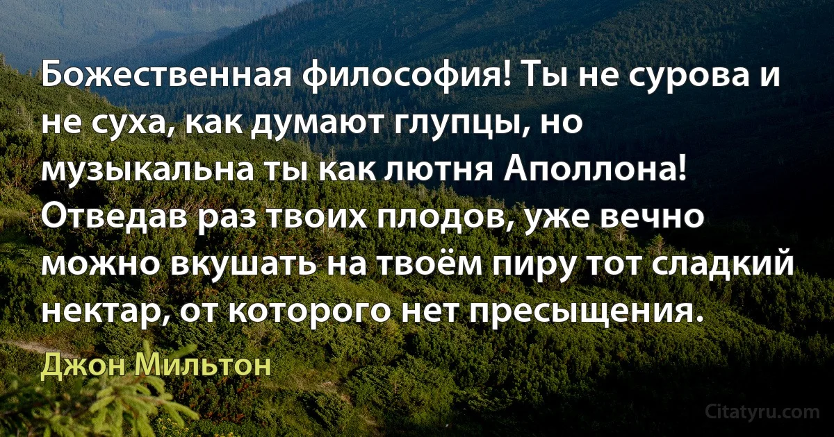 Божественная философия! Ты не сурова и не суха, как думают глупцы, но музыкальна ты как лютня Аполлона! Отведав раз твоих плодов, уже вечно можно вкушать на твоём пиру тот сладкий нектар, от которого нет пресыщения. (Джон Мильтон)