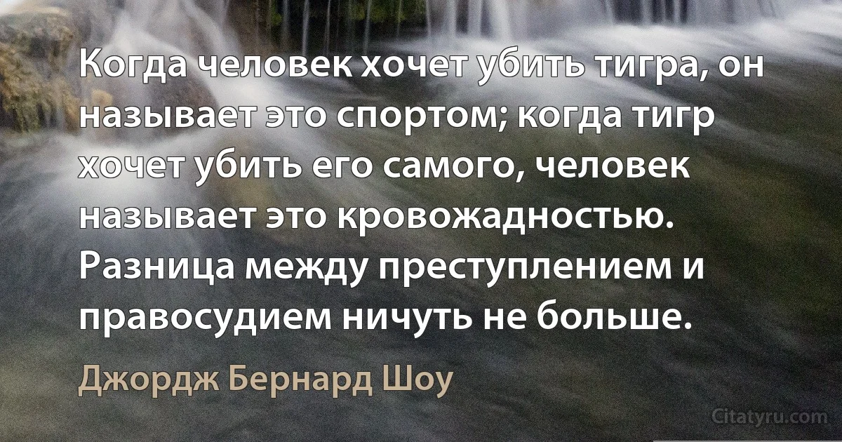 Когда человек хочет убить тигра, он называет это спортом; когда тигр хочет убить его самого, человек называет это кровожадностью. Разница между преступлением и правосудием ничуть не больше. (Джордж Бернард Шоу)