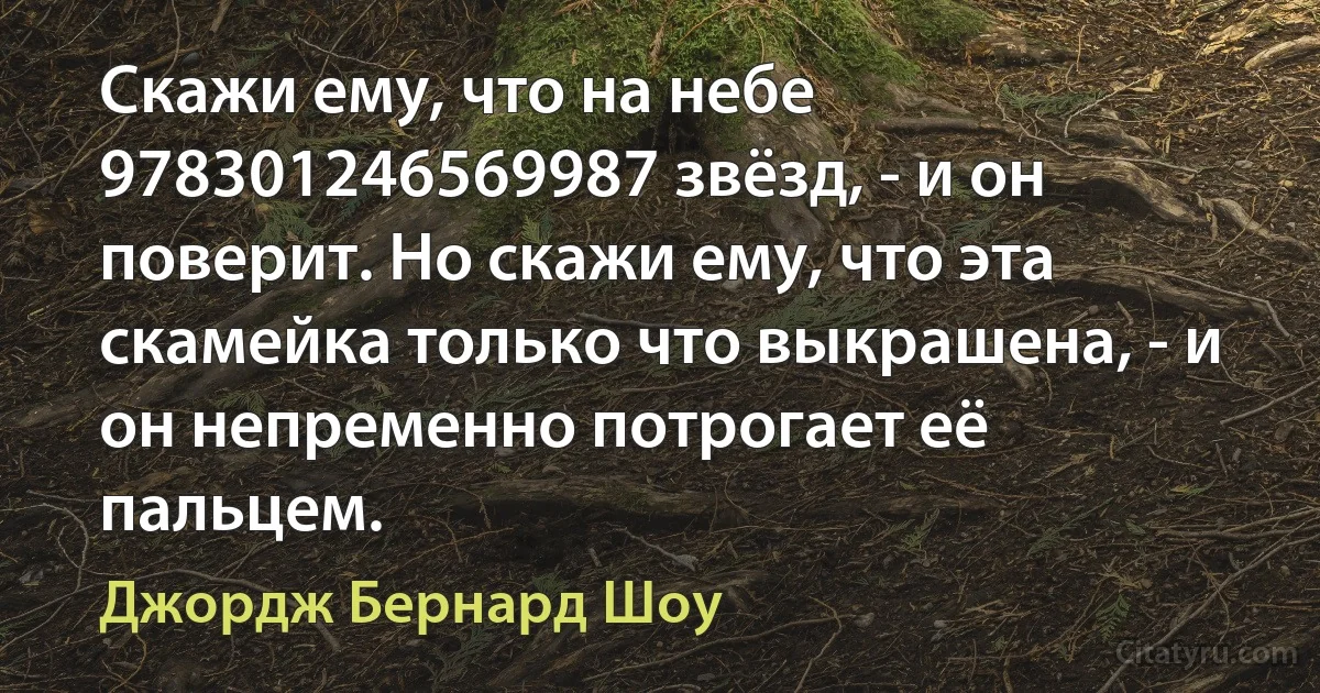 Скажи ему, что на небе 978301246569987 звёзд, - и он поверит. Но скажи ему, что эта скамейка только что выкрашена, - и он непременно потрогает её пальцем. (Джордж Бернард Шоу)