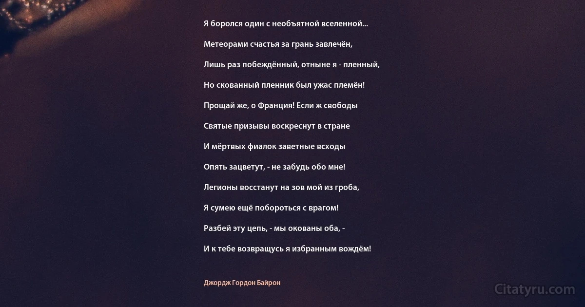 Я боролся один с необъятной вселенной...

Метеорами счастья за грань завлечён,

Лишь раз побеждённый, отныне я - пленный,

Но скованный пленник был ужас племён!

Прощай же, о Франция! Если ж свободы

Святые призывы воскреснут в стране

И мёртвых фиалок заветные всходы

Опять зацветут, - не забудь обо мне!

Легионы восстанут на зов мой из гроба,

Я сумею ещё побороться с врагом!

Разбей эту цепь, - мы окованы оба, -

И к тебе возвращусь я избранным вождём! (Джордж Гордон Байрон)