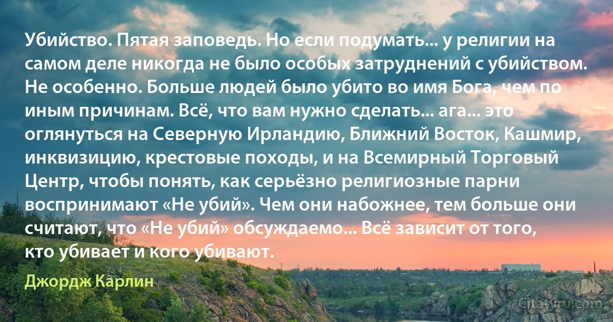 Убийство. Пятая заповедь. Но если подумать... у религии на самом деле никогда не было особых затруднений с убийством. Не особенно. Больше людей было убито во имя Бога, чем по иным причинам. Всё, что вам нужно сделать... ага... это оглянуться на Северную Ирландию, Ближний Восток, Кашмир, инквизицию, крестовые походы, и на Всемирный Торговый Центр, чтобы понять, как серьёзно религиозные парни воспринимают «Не убий». Чем они набожнее, тем больше они считают, что «Не убий» обсуждаемо... Всё зависит от того, кто убивает и кого убивают. (Джордж Карлин)