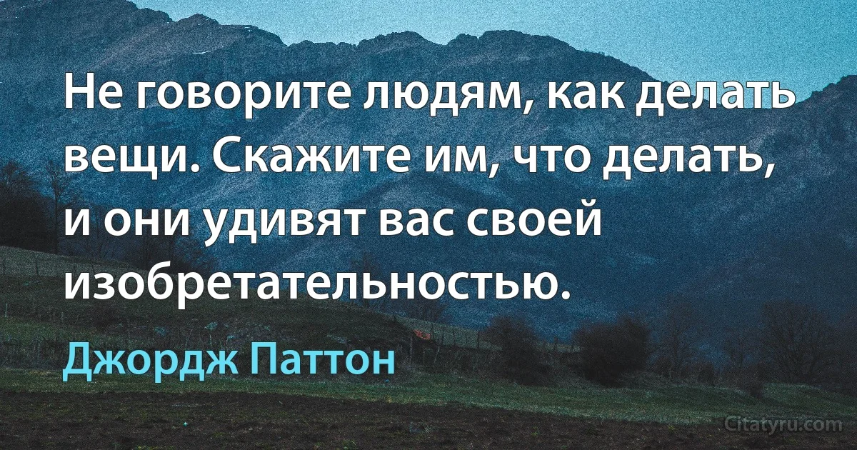 Не говорите людям, как делать вещи. Скажите им, что делать, и они удивят вас своей изобретательностью. (Джордж Паттон)