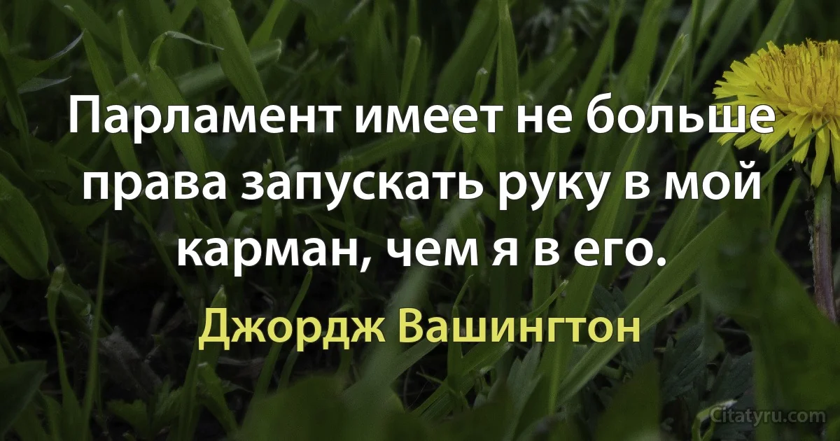 Парламент имеет не больше права запускать руку в мой карман, чем я в его. (Джордж Вашингтон)