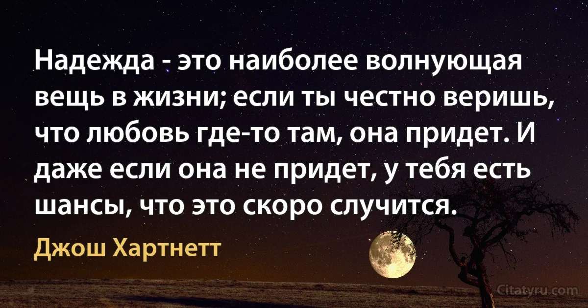 Надежда - это наиболее волнующая вещь в жизни; если ты честно веришь, что любовь где-то там, она придет. И даже если она не придет, у тебя есть шансы, что это скоро случится. (Джош Хартнетт)