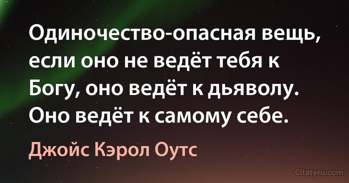 Одиночество-опасная вещь, если оно не ведёт тебя к Богу, оно ведёт к дьяволу. Оно ведёт к самому себе. (Джойс Кэрол Оутс)