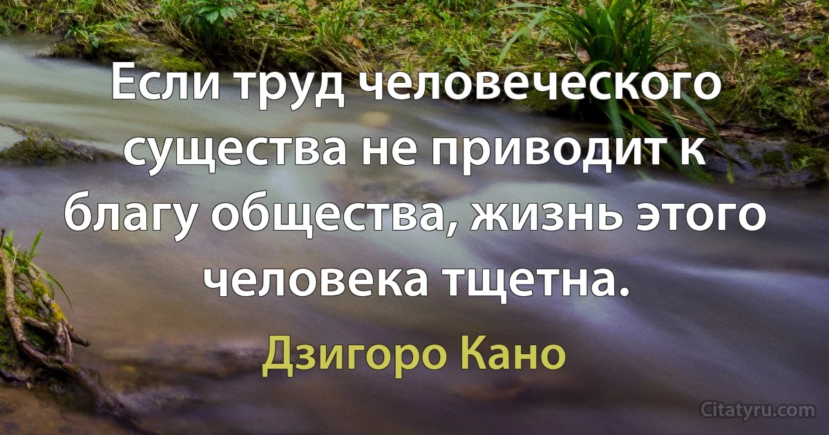 Если труд человеческого существа не приводит к благу общества, жизнь этого человека тщетна. (Дзигоро Кано)