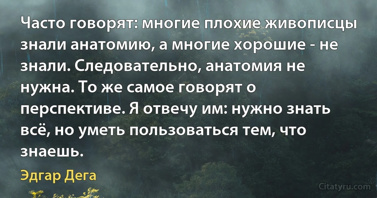 Часто говорят: многие плохие живописцы знали анатомию, а многие хорошие - не знали. Следовательно, анатомия не нужна. То же самое говорят о перспективе. Я отвечу им: нужно знать всё, но уметь пользоваться тем, что знаешь. (Эдгар Дега)