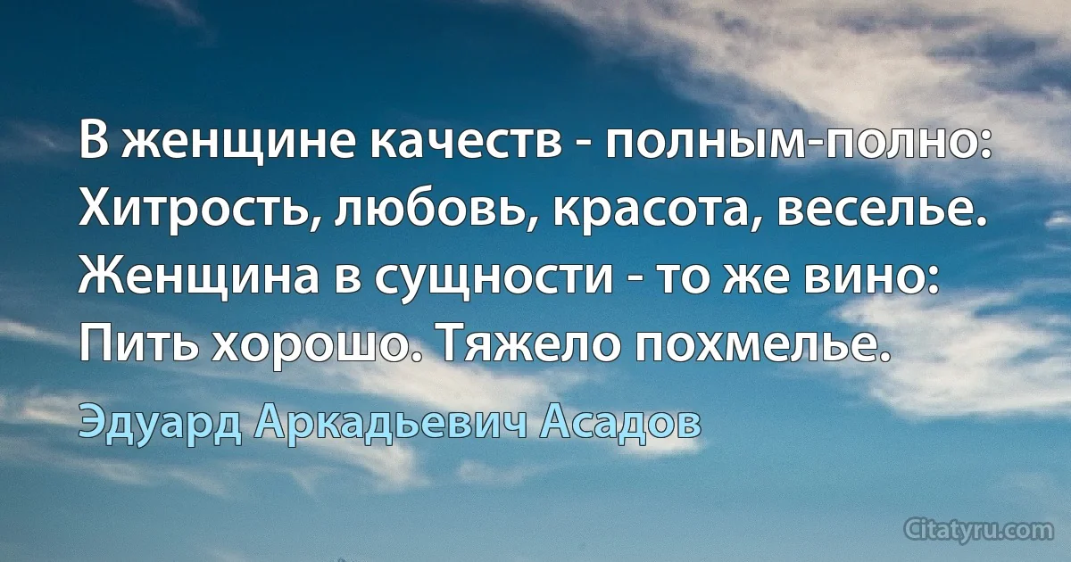 В женщине качеств - полным-полно: 
Хитрость, любовь, красота, веселье. 
Женщина в сущности - то же вино: 
Пить хорошо. Тяжело похмелье. (Эдуард Аркадьевич Асадов)