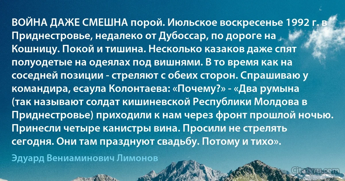 ВОЙНА ДАЖЕ СМЕШНА порой. Июльское воскресенье 1992 г. в Приднестровье, недалеко от Дубоссар, по дороге на Кошницу. Покой и тишина. Несколько казаков даже спят полуодетые на одеялах под вишнями. В то время как на соседней позиции - стреляют с обеих сторон. Спрашиваю у командира, есаула Колонтаева: «Почему?» - «Два румына (так называют солдат кишиневской Республики Молдова в Приднестровье) приходили к нам через фронт прошлой ночью. Принесли четыре канистры вина. Просили не стрелять сегодня. Они там празднуют свадьбу. Потому и тихо». (Эдуард Вениаминович Лимонов)