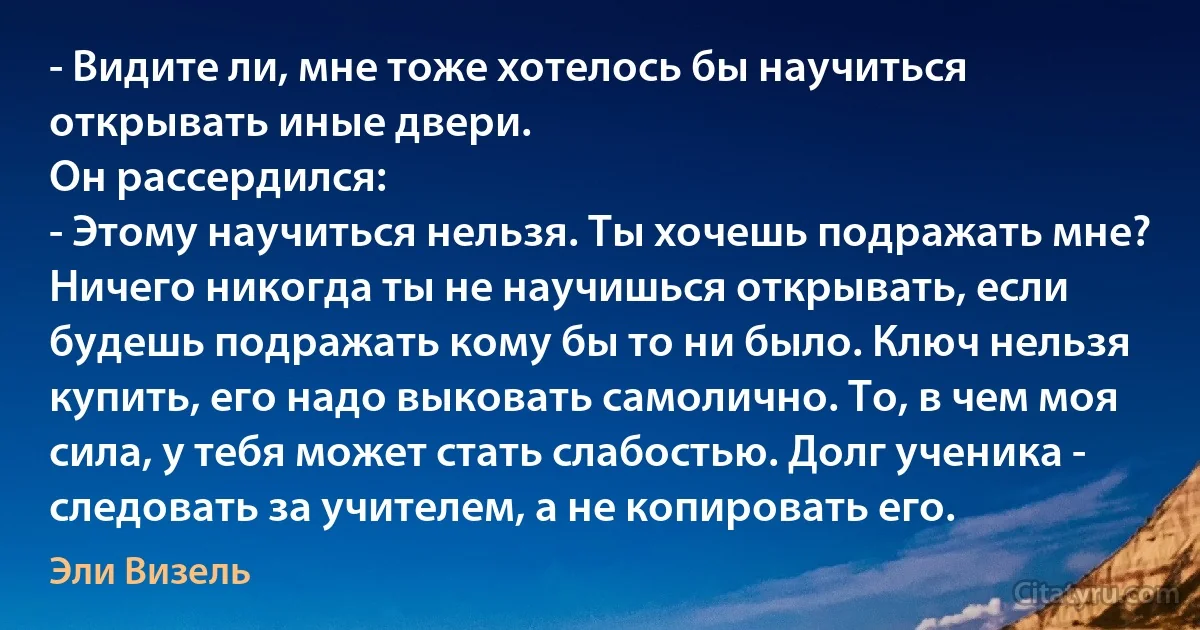 - Видите ли, мне тоже хотелось бы научиться открывать иные двери.
Он рассердился:
- Этому научиться нельзя. Ты хочешь подражать мне? Ничего никогда ты не научишься открывать, если будешь подражать кому бы то ни было. Ключ нельзя купить, его надо выковать самолично. То, в чем моя сила, у тебя может стать слабостью. Долг ученика - следовать за учителем, а не копировать его. (Эли Визель)