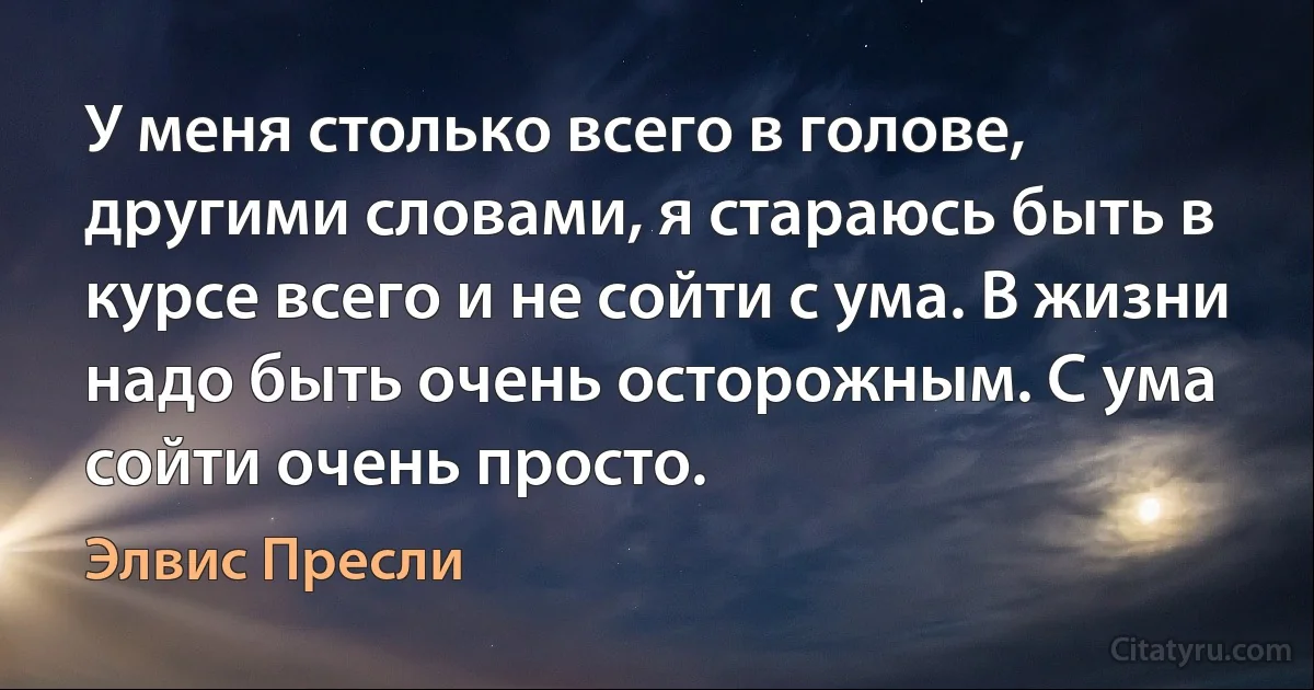 У меня столько всего в голове, другими словами, я стараюсь быть в курсе всего и не сойти с ума. В жизни надо быть очень осторожным. С ума сойти очень просто. (Элвис Пресли)