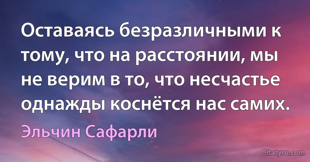 Оставаясь безразличными к тому, что на расстоянии, мы не верим в то, что несчастье однажды коснётся нас самих. (Эльчин Сафарли)