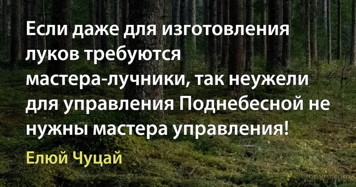 Если даже для изготовления луков требуются мастера-лучники, так неужели для управления Поднебесной не нужны мастера управления! (Елюй Чуцай)