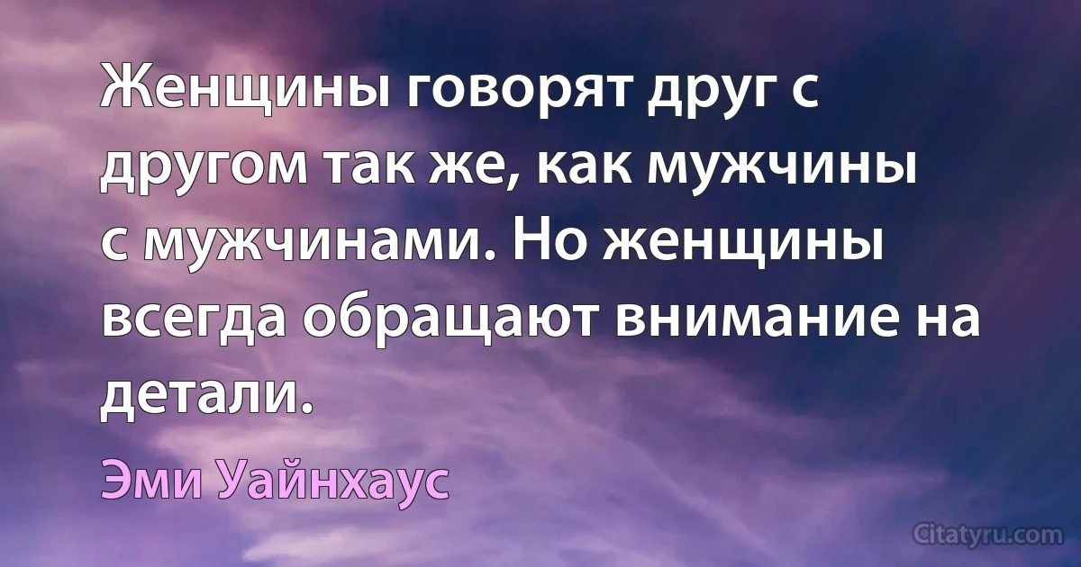 Женщины говорят друг с другом так же, как мужчины с мужчинами. Но женщины всегда обращают внимание на детали. (Эми Уайнхаус)