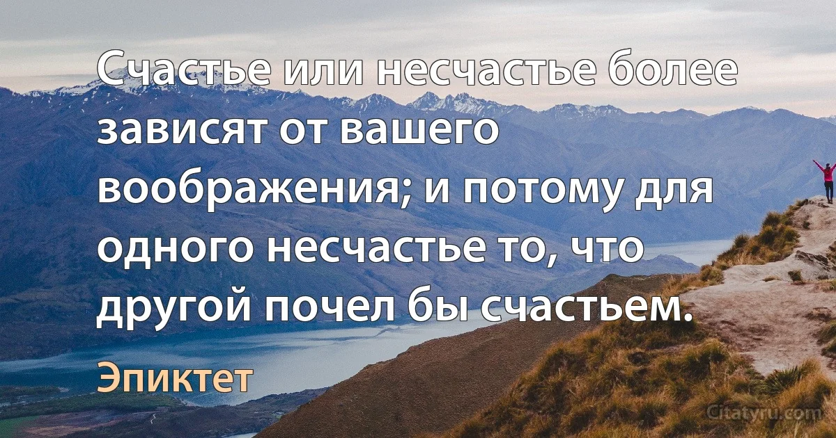 Счастье или несчастье более зависят от вашего воображения; и потому для одного несчастье то, что другой почел бы счастьем. (Эпиктет)