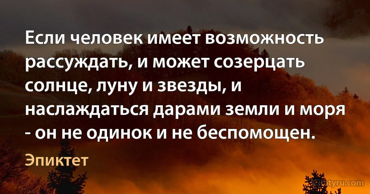 Если человек имеет возможность рассуждать, и может созерцать солнце, луну и звезды, и наслаждаться дарами земли и моря - он не одинок и не беспомощен. (Эпиктет)