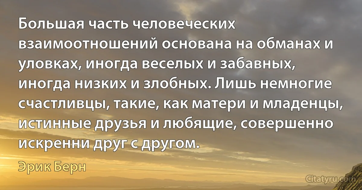 Большая часть человеческих взаимоотношений основана на обманах и уловках, иногда веселых и забавных, иногда низких и злобных. Лишь немногие счастливцы, такие, как матери и младенцы, истинные друзья и любящие, совершенно искренни друг с другом. (Эрик Берн)