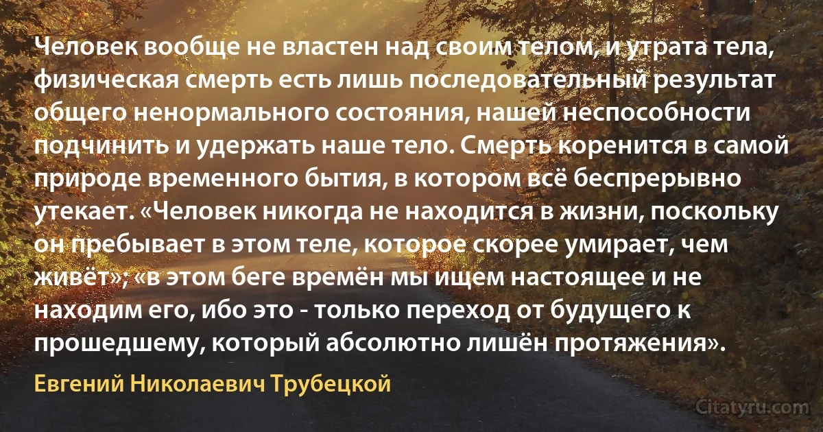 Человек вообще не властен над своим телом, и утрата тела, физическая смерть есть лишь последовательный результат общего ненормального состояния, нашей неспособности подчинить и удержать наше тело. Смерть коренится в самой природе временного бытия, в котором всё беспрерывно утекает. «Человек никогда не находится в жизни, поскольку он пребывает в этом теле, которое скорее умирает, чем живёт»; «в этом беге времён мы ищем настоящее и не находим его, ибо это - только переход от будущего к прошедшему, который абсолютно лишён протяжения». (Евгений Николаевич Трубецкой)